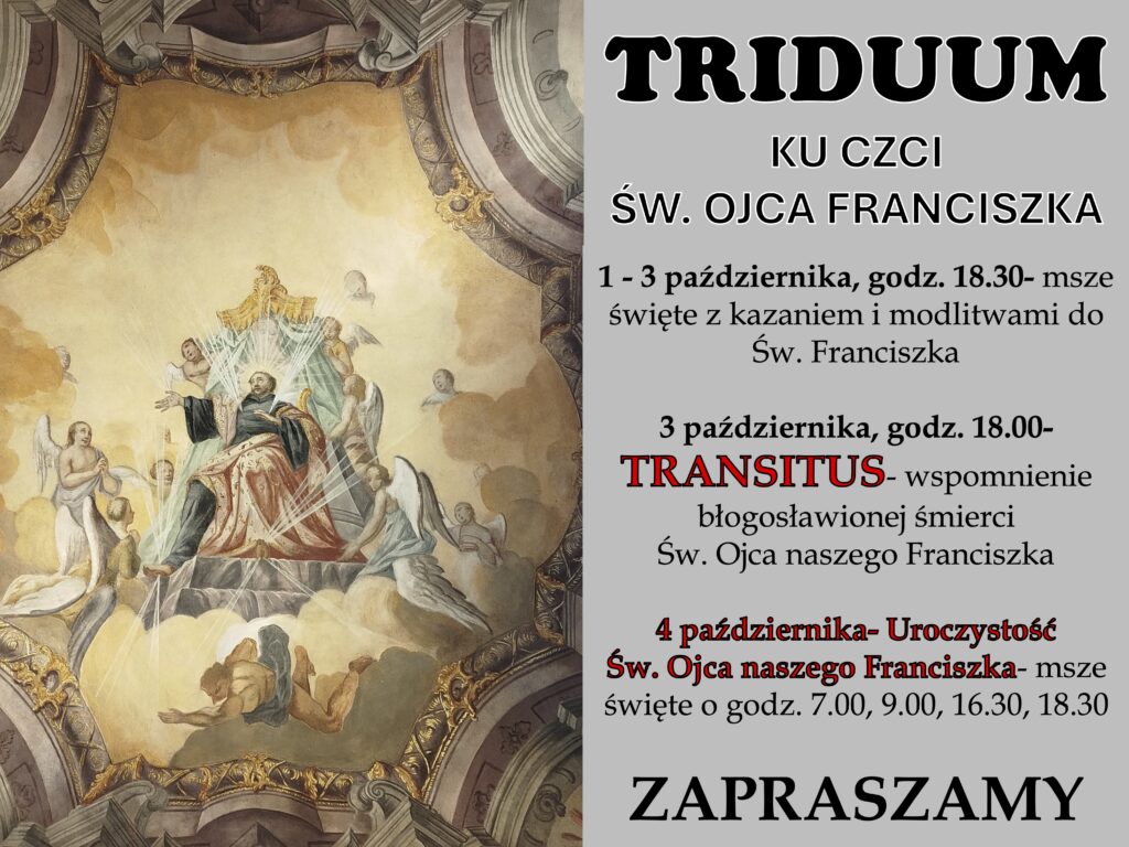Od 1 do 4 października w naszej parafii przeżywać będziemy Triduum ku czci św. Franciszka z Asyżu – wyjątkowy czas modlitwy i duchowego przygotowania do uroczystości patronalnej. Każdego dnia o godz. 18.30 odprawiane będą msze święte z kazaniem i modlitwami. 3 października o godz. 18.00 zapraszamy na nabożeństwo Transitus, upamiętniające błogosławioną śmierć św. Franciszka. Główna uroczystość odbędzie się 4 października – msze święte tego dnia: 7.00, 9.00, 16.30 i 18.30.