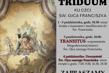 Od 1 do 4 października w naszej parafii przeżywać będziemy Triduum ku czci św. Franciszka z Asyżu – wyjątkowy czas modlitwy i duchowego przygotowania do uroczystości patronalnej. Każdego dnia o godz. 18.30 odprawiane będą msze święte z kazaniem i modlitwami. 3 października o godz. 18.00 zapraszamy na nabożeństwo Transitus, upamiętniające błogosławioną śmierć św. Franciszka. Główna uroczystość odbędzie się 4 października – msze święte tego dnia: 7.00, 9.00, 16.30 i 18.30.