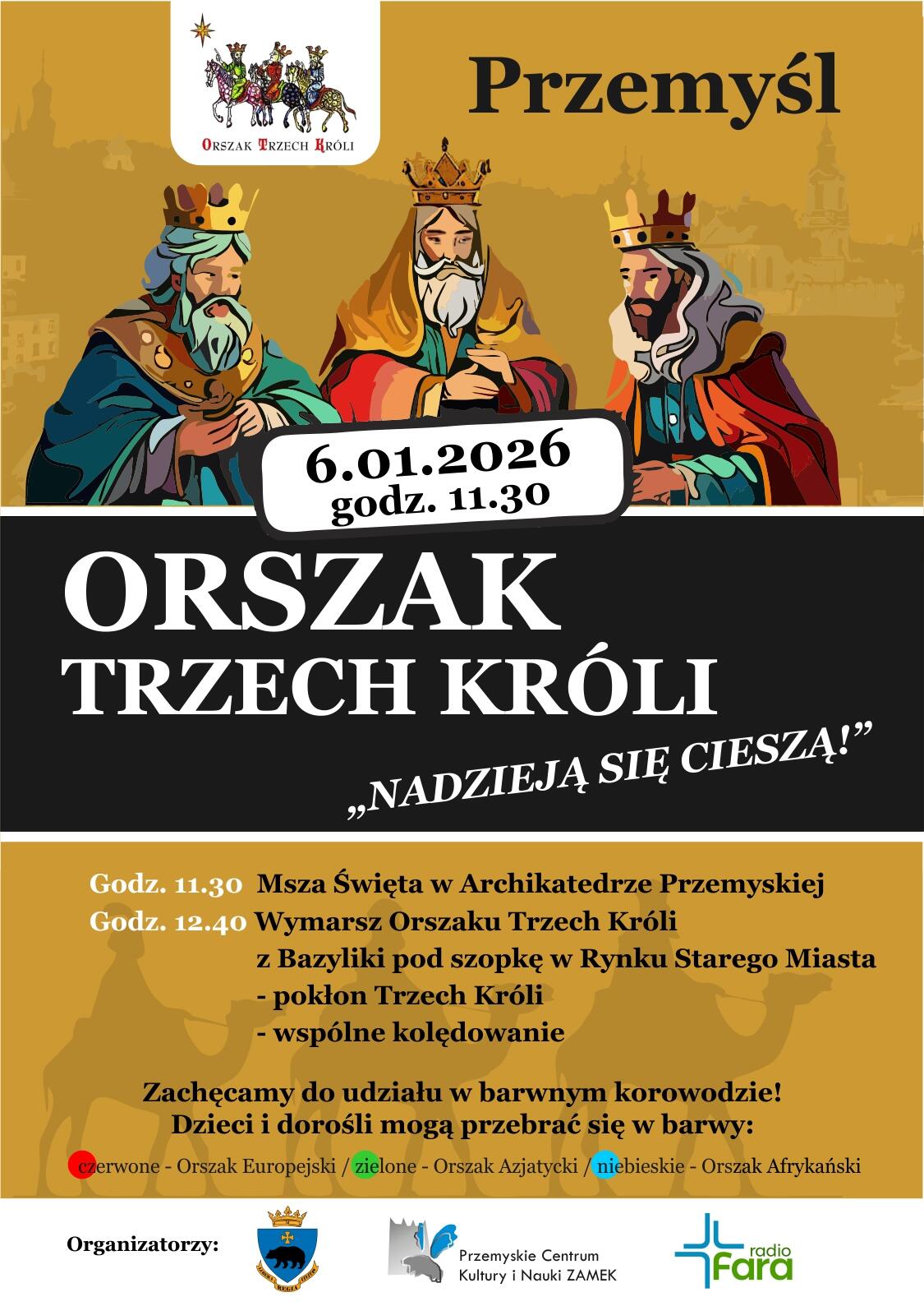 Termin wydarzenia: 6 stycznia 2026 r. godz. 11.30 Nazwa wydarzenia: Orszak Trzech Króli „NADZIEJĄ SIĘ CIESZĄ” Miejsca wydarzenia: Uroczystość rozpocznie się o godz. 11.30 Mszą Świętą w Archikatedrze Przemyskiej. Po Mszy Świętej (ok. godz. 12.40) Orszak Trzech Króli przejdzie pod szopkę w Rynku Starego Miasta, przy szopce Pokłon Trzech Króli i wspólne kolędowanie. Zachęcamy do udziału w barwnym korowodzie. Dzieci i dorośli mogą przebierać się w barwy: czerwone – Orszak Europejski, zielone – Orszak Azjatycki, niebieskie – Orszak Afrykański. Organizatorzy: Prezydent Miasta Przemyśla, Przemyskie Centrum Kultury i Nauki ZAMEK, Radio „Fara”.